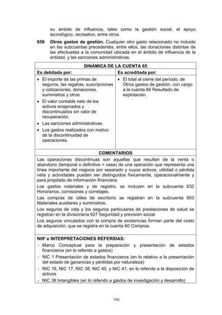 su ámbito de influencia, tales como la gestión social, el apoyo
      tecnológico, recreativo, entre otros.
659   Otros gastos de gestión. Cualquier otro gasto relacionado no incluido
      en las subcuentas precedentes, entre ellos, las donaciones distintas de
      las efectuadas a la comunidad ubicada en el ámbito de influencia de la
      entidad, y las sanciones administrativas.
                       DINÁMICA DE LA CUENTA 65
Es debitada por:                    Es acreditada por:
• El importe de las primas de          • El total al cierre del período, de
  seguros, las regalías, suscripciones   Otros gastos de gestión, con cargo
  y cotizaciones, donaciones,            a la cuenta 84 Resultado de
  suministros y otros                    explotación.
• El valor contable neto de los
  activos enajenados y
  discontinuados sin valor de
  recuperación.
• Las sanciones administrativas.
• Los gastos realizados con motivo
  de la discontinuidad de
  operaciones.

                                 COMENTARIOS
Las operaciones discontinuas son aquellas que resultan de la venta o
abandono (temporal o definitivo = cese) de una operación que representa una
línea importante del negocio por separado y cuyos activos, utilidad o pérdida
neta y actividades pueden ser distinguidos físicamente, operacionalmente y
para propósito de información financiera.
Los gastos notariales y de registro, se incluyen en la subcuenta 632
Honorarios, comisiones y corretajes.
Las compras de útiles de escritorio se registran en la subcuenta 603
Materiales auxiliares y suministros.
Los seguros de vida y los seguros particulares de prestaciones de salud se
registran en la divisionaria 627 Seguridad y previsión social.
Los seguros vinculados con la compra de existencias forman parte del costo
de adquisición, que se registra en la cuenta 60 Compras.

NIIF e INTERPRETACIONES REFERIDAS:
− Marco Conceptual para la preparación y presentación de estados
   financieros (en lo referido a gastos)
− NIC 1 Presentación de estados financieros (en lo relativo a la presentación
   del estado de ganancias y pérdidas por naturaleza)
− NIC 16, NIC 17, NIC 38, NIC 40, y NIC 41, en lo referido a la disposición de
   activos
− NIC 38 Intangibles (en lo referido a gastos de investigación y desarrollo)



                                     166
 