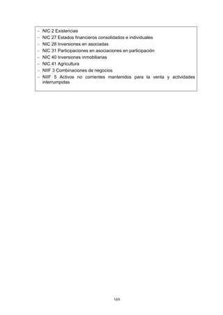 −   NIC 2 Existencias
−   NIC 27 Estados financieros consolidados e individuales
−   NIC 28 Inversiones en asociadas
−   NIC 31 Participaciones en asociaciones en participación
−   NIC 40 Inversiones inmobiliarias
−   NIC 41 Agricultura
−   NIIF 3 Combinaciones de negocios
−   NIIF 5 Activos no corrientes mantenidos para la venta y actividades
    interrumpidas




                                   169
 