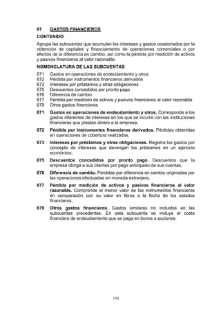 67    GASTOS FINANCIEROS
CONTENIDO
Agrupa las subcuentas que acumulan los intereses y gastos ocasionados por la
obtención de capitales y financiamiento de operaciones comerciales o por
efectos de la diferencia en cambio, así como la pérdida por medición de activos
y pasivos financieros al valor razonable.
NOMENCLATURA DE LAS SUBCUENTAS
671   Gastos en operaciones de endeudamiento y otros
672   Pérdida por instrumentos financieros derivados
673   Intereses por préstamos y otras obligaciones
675   Descuentos concedidos por pronto pago
676   Diferencia de cambio
677   Pérdida por medición de activos y pasivos financieros al valor razonable
679   Otros gastos financieros
671   Gastos en operaciones de endeudamiento y otros. Corresponde a los
      gastos diferentes de intereses en los que se incurre con las instituciones
      financieras que prestan dinero a la empresa.
672   Pérdida por instrumentos financieros derivados. Pérdidas obtenidas
      en operaciones de cobertura realizadas.
673   Intereses por préstamos y otras obligaciones. Registra los gastos por
      concepto de intereses que devengan los préstamos en un ejercicio
      económico.
675   Descuentos concedidos por pronto pago. Descuentos que la
      empresa otorga a sus clientes por pago anticipado de sus cuentas.
676   Diferencia de cambio. Pérdidas por diferencia en cambio originadas por
      las operaciones efectuadas en moneda extranjera.
677   Pérdida por medición de activos y pasivos financieros al valor
      razonable. Comprende el menor valor de los instrumentos financieros
      en comparación con su valor en libros a la fecha de los estados
      financieros.
679   Otros gastos financieros. Gastos similares no incluidos en las
      subcuentas precedentes. En esta subcuenta se incluye el costo
      financiero de endeudamiento que se paga en bonos o acciones.




                                      170
 