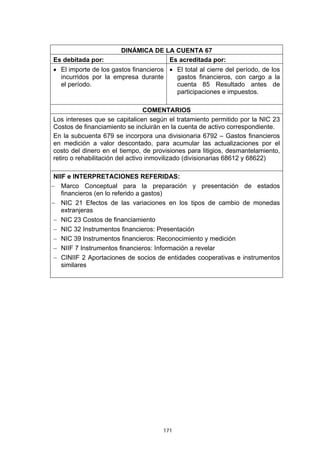 DINÁMICA DE LA CUENTA 67
Es debitada por:                    Es acreditada por:
• El importe de los gastos financieros • El total al cierre del período, de los
  incurridos por la empresa durante      gastos financieros, con cargo a la
  el período.                            cuenta 85 Resultado antes de
                                         participaciones e impuestos.

                                  COMENTARIOS
Los intereses que se capitalicen según el tratamiento permitido por la NIC 23
Costos de financiamiento se incluirán en la cuenta de activo correspondiente.
En la subcuenta 679 se incorpora una divisionaria 6792 – Gastos financieros
en medición a valor descontado, para acumular las actualizaciones por el
costo del dinero en el tiempo, de provisiones para litigios, desmantelamiento,
retiro o rehabilitación del activo inmovilizado (divisionarias 68612 y 68622)

 NIIF e INTERPRETACIONES REFERIDAS:
− Marco Conceptual para la preparación y presentación de estados
    financieros (en lo referido a gastos)
− NIC 21 Efectos de las variaciones en los tipos de cambio de monedas
    extranjeras
 − NIC 23 Costos de financiamiento
 − NIC 32 Instrumentos financieros: Presentación
 − NIC 39 Instrumentos financieros: Reconocimiento y medición
 − NIIF 7 Instrumentos financieros: Información a revelar
 − CINIIF 2 Aportaciones de socios de entidades cooperativas e instrumentos
    similares




                                      171
 