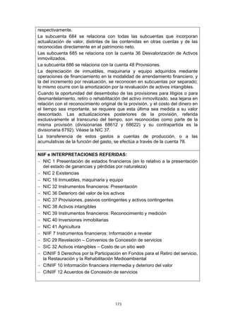 respectivamente.
La subcuenta 684 se relaciona con todas las subcuentas que incorporan
actualización de valor, distintas de las contenidas en otras cuentas y de las
reconocidas directamente en el patrimonio neto.
Las subcuenta 685 se relaciona con la cuenta 36 Desvalorización de Activos
inmovilizados.
La subcuenta 686 se relaciona con la cuenta 48 Provisiones.
La depreciación de inmuebles, maquinaria y equipo adquiridos mediante
operaciones de financiamiento en la modalidad de arrendamiento financiero, y
la del incremento por revaluación, se reconocen en subcuentas por separado;
lo mismo ocurre con la amortización por la revaluación de activos intangibles.
Cuando la oportunidad del desembolso de las provisiones para litigios o para
desmantelamiento, retiro o rehabilitación del activo inmovilizado, sea lejana en
relación con el reconocimiento original de la provisión, y el costo del dinero en
el tiempo sea importante, se requiere que esta última sea medida a su valor
descontado. Las actualizaciones posteriores de la provisión, referida
exclusivamente al transcurso del tiempo, son reconocidas como parte de la
misma provisión (divisionarias 68612 y 68622) y su contrapartida es la
divisionaria 6792). Véase la NIC 37.
La transferencia de estos gastos a cuentas de producción, o a las
acumulativas de la función del gasto, se efectúa a través de la cuenta 78.

NIIF e INTERPRETACIONES REFERIDAS:
− NIC 1 Presentación de estados financieros (en lo relativo a la presentación
   del estado de ganancias y pérdidas por naturaleza)
− NIC 2 Existencias
− NIC 16 Inmuebles, maquinaria y equipo
− NIC 32 Instrumentos financieros: Presentación
− NIC 36 Deterioro del valor de los activos
− NIC 37 Provisiones, pasivos contingentes y activos contingentes
− NIC 38 Activos intangibles
− NIC 39 Instrumentos financieros: Reconocimiento y medición
− NIC 40 Inversiones inmobiliarias
− NIC 41 Agricultura
− NIIF 7 Instrumentos financieros: Información a revelar
− SIC 29 Revelación – Convenios de Concesión de servicios
− SIC 32 Activos intangibles – Costo de un sitio web
− CINIIF 5 Derechos por la Participación en Fondos para el Retiro del servicio,
   la Restauración y la Rehabilitación Medioambiental
− CINIIF 10 Información financiera intermedia y deterioro del valor
− CINIIF 12 Acuerdos de Concesión de servicios




                                       173
 