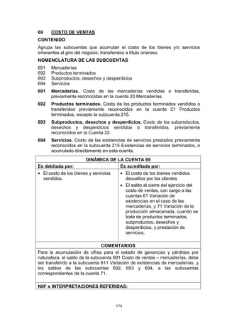 69    COSTO DE VENTAS
CONTENIDO
Agrupa las subcuentas que acumulan el costo de los bienes y/o servicios
inherentes al giro del negocio, transferidos a título oneroso.
NOMENCLATURA DE LAS SUBCUENTAS
691   Mercaderías
692   Productos terminados
693   Subproductos, desechos y desperdicios
694   Servicios
691   Mercaderías. Costo de las mercaderías vendidas o transferidas,
      previamente reconocidas en la cuenta 20 Mercaderías.
692   Productos terminados. Costo de los productos terminados vendidos o
      transferidos previamente reconocidos en la cuenta 21 Productos
      terminados, excepto la subcuenta 215.
693   Subproductos, desechos y desperdicios. Costo de los subproductos,
      desechos y desperdicios vendidos o transferidos, previamente
      reconocidos en la Cuenta 22.
694   Servicios. Costo de las existencias de servicios prestados previamente
      reconocidos en la subcuenta 215 Existencias de servicios terminados, o
      acumulado directamente en esta cuenta.
                       DINÁMICA DE LA CUENTA 69
Es debitada por:                    Es acreditada por:
• El costo de los bienes y servicios     • El costo de los bienes vendidos
  vendidos.                                devueltos por los clientes
                                         • El saldo al cierre del ejercicio del
                                           costo de ventas, con cargo a las
                                           cuentas 61 Variación de
                                           existencias en el caso de las
                                           mercaderías, y 71 Variación de la
                                           producción almacenada, cuando se
                                           trate de productos terminados,
                                           subproductos, desechos y
                                           desperdicios, y prestación de
                                           servicios.

                               COMENTARIOS
Para la acumulación de cifras para el estado de ganancias y pérdidas por
naturaleza, el saldo de la subcuenta 691 Costo de ventas – mercaderías, debe
ser transferido a la subcuenta 611 Variación de existencias de mercaderías, y
los saldos de las subcuentas 692, 693 y 694, a las subcuentas
correspondientes de la cuenta 71.

NIIF e INTERPRETACIONES REFERIDAS:



                                       174
 