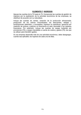 ELEMENTO 7: INGRESOS
Agrupa las cuentas de la 70 hasta la 79. Comprende las cuentas de gestión de
ingresos por la explotación de la actividad económica de las empresas; se
clasifican de acuerdo con su naturaleza.
Incluye las cuentas de ventas; variación de la producción almacenada;
producción de los activos inmovilizados; los descuentos, rebajas y
bonificaciones obtenidos, y concedidos; ingresos no operativos, ganancia por
medición de activos y pasivos no financieros al valor razonable y los ingresos
financieros. Por extensión, incluye las cuentas de cargas cubiertas por
provisiones (78) y cargas imputables a cuenta de costos y gastos (79), las que
se utilizan para transferir gastos.
Si una empresa desarrolla más de una actividad económica, debe desagregar,
cuando sea aplicable, los ingresos de cada una de ellas.




                                     176
 