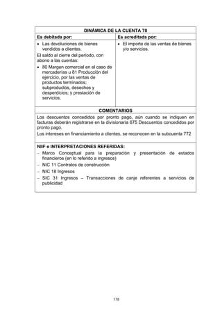 DINÁMICA DE LA CUENTA 70
Es debitada por:                    Es acreditada por:
• Las devoluciones de bienes            • El importe de las ventas de bienes
   vendidos a clientes.                   y/o servicios.
El saldo al cierre del período, con
abono a las cuentas:
• 80 Margen comercial en el caso de
   mercaderías u 81 Producción del
   ejercicio, por las ventas de
   productos terminados;
   subproductos, desechos y
   desperdicios; y prestación de
   servicios.

                               COMENTARIOS
Los descuentos concedidos por pronto pago, aún cuando se indiquen en
facturas deberán registrarse en la divisionaria 675 Descuentos concedidos por
pronto pago.
Los intereses en financiamiento a clientes, se reconocen en la subcuenta 772

NIIF e INTERPRETACIONES REFERIDAS:
− Marco Conceptual para la preparación y presentación de estados
   financieros (en lo referido a ingresos)
− NIC 11 Contratos de construcción
− NIC 18 Ingresos
− SIC 31 Ingresos – Transacciones de canje referentes a servicios de
   publicidad




                                      178
 