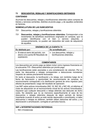 73    DESCUENTOS, REBAJAS Y BONIFICACIONES OBTENIDOS
CONTENIDO
Acumula los descuentos, rebajas y bonificaciones obtenidos sobre compras de
bienes y servicios corrientes, distintos al pronto pago, y de aquellos contenidos
en facturas.
NOMENCLATURA DE LAS SUBCUENTAS
731   Descuentos, rebajas y bonificaciones obtenidos

731   Descuentos, rebajas y bonificaciones obtenidos. Corresponden a los
      incrementos de beneficios económicos originados en compras, que no
      pueden identificarse con el bien o servicio adquirido, y
      consecuentemente, no pueden ser deducidos del costo de adquisición
      de aquellos.
                        DINÁMICA DE LA CUENTA 73
Es debitada por:                     Es acreditada por:
• El total al cierre del período, con     • Los descuentos, rebajas y
  abono a la cuenta 84 Resultado de         bonificaciones obtenidos.
  explotación.

                               COMENTARIOS
Los descuentos por pronto pago se deben incluir como ingresos financieros en
la subcuenta 775 - Descuentos obtenidos por pronto pago.
Las bonificaciones están asociadas a una consideración de volumen. Por su
parte, los descuentos y rebajas corresponden a deducciones monetarias
respecto de valores previamente facturados.
En tanto el descuento, la bonificación y la rebaja, son recibidos luego de la
fecha de facturación y oportunidad de reconocimiento de compras, su
reconocimiento corresponde a la clasificación general de otros ingresos para
efectos de presentación, luego del resultado de operación.
Las NIIF sobre activos inmovilizados (NIC 16, NIC 38, y NIC 40), al referirse al
costo de adquisición en el reconocimiento inicial de los activos inmovilizados,
requieren que cualquier descuento o rebaja obtenido sea deducido de dicho
costo. No obstante que no se menciona específicamente el caso de los
descuentos o rebajas obtenidos después de algún período de tiempo
importante (cuando el activo ya está siendo depreciado o amortizado), si tales
descuentos o rebajas se obtienen, también deben deducirse del activo, y su
depreciación o amortización, corregida en períodos futuros.

NIIF e INTERPRETACIONES REFERIDAS:
− NIC 2 Existencias




                                        183
 