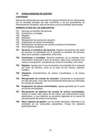 75.   OTROS INGRESOS DE GESTIÓN
CONTENIDO
Agrupa las subcuentas que acumulan los ingresos distintos de los relacionados
con la actividad principal del ente económico y de los provenientes de
financiamientos otorgados, tanto de terceros como de entidades relacionadas.
NOMENCLATURA DE LAS SUBCUENTAS
751   Servicios en beneficio del personal
752   Comisiones y corretajes
753   Regalías
754   Alquileres
755   Recuperación de cuentas de valuación
756   Enajenación de activos inmovilizados
757   Recuperación de deterioro de cuentas de activos inmovilizados
759   Otros ingresos de gestión
751   Servicios en beneficio del personal. Ingresos provenientes del cobro
      de servicios no subsidiados por la empresa en beneficio del personal,
      tales como comedor y alojamiento, entre otros.
752   Comisiones y corretajes. Servicios prestados por la empresa como
      intermediario comercial a favor de terceros, tales como comisiones por
      ventas a consignación, comisiones por venta de inmuebles, entre otros.
753   Regalías. Ingresos por el uso de derechos de propiedad de la empresa
      por parte de terceros, como es el caso de las marcas, patentes,
      modelos.
754   Alquileres. Arrendamientos de activos inmovilizados, o de bienes
      muebles.
755   Recuperación de cuentas de valuación. Comprende la recuperación
      de valor del activo, cuyo valor fue previamente disminuido por intermedio
      de cuentas de valuación.
756   Enajenación de activos inmovilizados. Ingreso generado por la venta
      de activos inmovilizados.
757   Recuperación de deterioro de cuentas de activos inmovilizados.
      Incluye el mayor valor actual de los activos que anteriormente fueron
      deteriorados, y cuyo deterioro se encuentra registrado en la cuenta 36
      Desvalorización de activos inmovilizados.
759   Otros ingresos de gestión. Los de similar naturaleza, diferentes a los
      señalados en las subcuentas precedentes. Incluye los subsidios
      gubernamentales.




                                     185
 