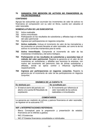 76    GANANCIA POR MEDICIÓN DE ACTIVOS NO FINANCIEROS AL
      VALOR RAZONABLE
CONTENIDO
Agrupa las subcuentas que acumulan los incrementos de valor de activos no
financieros en comparación con su valor en libros, cuando son valuados al
valor razonable.
NOMENCLATURA DE LAS SUBCUENTAS
761   Activo realizable
762   Activo inmovilizado
763   Participación en los resultados de subsidiarias y afiliadas bajo el método
      del valor patrimonial
764   Ingresos por participaciones en negocios conjuntos
761   Activo realizable. Incluye el incremento de valor de las mercaderías y
      los productos en proceso llevados al valor razonable, así como la de los
      activos no corrientes mantenidos para la venta.
762   Activo inmovilizado. Comprende el incremento de valor de las
      inversiones inmobiliarias y del activo biológico.
763   Participación en los resultados de subsidiarias y asociadas bajo el
      método del valor patrimonial. Registra la ganancia en el valor de las
      inversiones en subsidiarias y afiliadas que reconoce la empresa, con
      motivo del incremento del patrimonio neto de dichas subsidiarias y
      afiliadas, donde se ejerce control o influencia significativa,
      respectivamente.
764   Ingresos por participaciones en negocios conjuntos. Registra la
      ganancia por el incremento de valor de las participaciones en negocios
      conjuntos.


                       DINÁMICA DE LA CUENTA 76
Es debitada por:                    Es acreditada por:
• El total al cierre del período con     • El incremento por referencia al
  abono a la cuenta 84 Resultado de        valor razonable de los activos
  explotación.                             realizables e inmovilizados.

                               COMENTARIOS
La ganancia por medición de activos y pasivos financieros al valor razonable,
se registran en la subcuenta 777.

NIIF e INTERPRETACIONES REFERIDAS:
− Marco Conceptual para la preparación y presentación de estados
   financieros (en lo referido a gastos)
− NIC 2 Existencias
− NIC 27 Estados financieros consolidados e individuales



                                       187
 