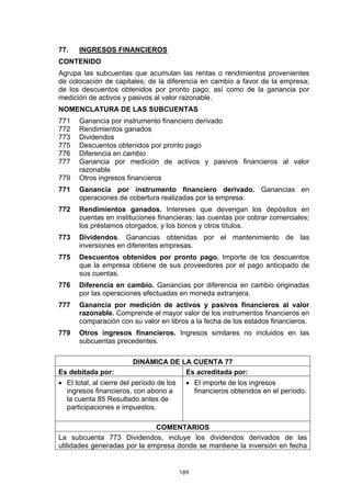 77.    INGRESOS FINANCIEROS
CONTENIDO
Agrupa las subcuentas que acumulan las rentas o rendimientos provenientes
de colocación de capitales; de la diferencia en cambio a favor de la empresa;
de los descuentos obtenidos por pronto pago; así como de la ganancia por
medición de activos y pasivos al valor razonable.
NOMENCLATURA DE LAS SUBCUENTAS
771    Ganancia por instrumento financiero derivado
772    Rendimientos ganados
773    Dividendos
775    Descuentos obtenidos por pronto pago
776    Diferencia en cambio
777    Ganancia por medición de activos y pasivos financieros al valor
       razonable
779    Otros ingresos financieros
771    Ganancia por instrumento financiero derivado. Ganancias en
       operaciones de cobertura realizadas por la empresa.
772    Rendimientos ganados. Intereses que devengan los depósitos en
       cuentas en instituciones financieras; las cuentas por cobrar comerciales;
       los préstamos otorgados; y los bonos y otros títulos.
773    Dividendos. Ganancias obtenidas por el mantenimiento de las
       inversiones en diferentes empresas.
775    Descuentos obtenidos por pronto pago. Importe de los descuentos
       que la empresa obtiene de sus proveedores por el pago anticipado de
       sus cuentas.
776    Diferencia en cambio. Ganancias por diferencia en cambio originadas
       por las operaciones efectuadas en moneda extranjera.
777    Ganancia por medición de activos y pasivos financieros al valor
       razonable. Comprende el mayor valor de los instrumentos financieros en
       comparación con su valor en libros a la fecha de los estados financieros.
779    Otros ingresos financieros. Ingresos similares no incluidos en las
       subcuentas precedentes.

                         DINÁMICA DE LA CUENTA 77
Es debitada por:                      Es acreditada por:
• El total, al cierre del período de los     • El importe de los ingresos
  ingresos financieros, con abono a            financieros obtenidos en el período.
  la cuenta 85 Resultado antes de
  participaciones e impuestos.

                              COMENTARIOS
La subcuenta 773 Dividendos, incluye los dividendos derivados de las
utilidades generadas por la empresa donde se mantiene la inversión en fecha


                                           189
 