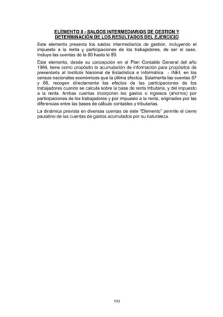 ELEMENTO 8 - SALDOS INTERMEDIARIOS DE GESTION Y
        DETERMINACIÓN DE LOS RESULTADOS DEL EJERCICIO
Este elemento presenta los saldos intermediarios de gestión, incluyendo el
impuesto a la renta y participaciones de los trabajadores, de ser el caso.
Incluye las cuentas de la 80 hasta la 89.
Este elemento, desde su concepción en el Plan Contable General del año
1984, tiene como propósito la acumulación de información para propósitos de
presentarla al Instituto Nacional de Estadística e Informática - INEI, en los
censos nacionales económicos que la última efectúa. Solamente las cuentas 87
y 88, recogen directamente los efectos de las participaciones de los
trabajadores cuando se calcula sobre la base de renta tributaria, y del impuesto
a la renta. Ambas cuentas incorporan los gastos o ingresos (ahorros) por
participaciones de los trabajadores y por impuesto a la renta, originados por las
diferencias entre las bases de cálculo contables y tributarias.
La dinámica prevista en diversas cuentas de este “Elemento” permite el cierre
paulatino de las cuentas de gastos acumulados por su naturaleza.




                                      193
 
