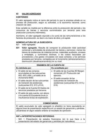 82    VALOR AGREGADO
CONTENIDO
El valor agregado indica al cierre del período lo que la empresa añade en su
proceso de producción, según su actividad, a la economía nacional, como
creación de valor.
Esta variable es medida por la diferencia entre la producción del período y los
consumos de bienes y servicios suministrados por terceros para esta
producción (consumo intermedio).
Asimismo, el valor agregado equivale a la suma de las remuneraciones a los
factores de producción, es decir a la mano de obra y al capital.

NOMENCLATURA DE LA SUBCUENTA
821 Valor agregado
821   Valor agregado. Resulta de comparar la producción total (actividad
      comercial y actividades de producción de bienes y servicios), menos los
      bienes de existencias de materias primas, materiales auxiliares, envases
      y embalajes, y suministros diversos, a los costos facturados por
      proveedores y los gastos vinculados con esas compras; y los servicios
      prestados por terceros, corregidos por el incremento (almacenamiento) o
      disminución (desalmacenamiento) en su nivel.
                       DINÁMICA DE LA CUENTA 82
Es debitada por:                    Es acreditada por:
• El saldo de las compras                  • El saldo de las Cuentas 80 Margen
  acumuladas en las subcuentas               comercial y 81 Producción del
  602, 603 y 604, y el saldo de la           ejercicio.
  divisionaria 6092.                       • El saldo acreedor de las
• El saldo deudor de las subcuentas          subcuentas de Variación de
  de Variación de existencias                existencias (subcuentas 612, 613 y
  (subcuentas 612, 613 y 614),               614).
• El saldo de la Cuenta 63 Gastos de
  servicios prestados por terceros.
• El saldo de esta cuenta, con abono
  a la cuenta 83 Excedente bruto (o
  insuficiencia bruta) de explotación.

                              COMENTARIOS
El saldo acumulado de valor agregado (o añadido) no tiene equivalente en
alguna línea de presentación específica en un estado de ganancias y pérdidas,
ubicándose en algún estadío anterior al resultado de operación.

NIIF e INTERPRETACIONES REFERIDAS:
− NIC 1 Presentación de estados financieros (en lo que hace a la
   presentación del estado de ganancias y pérdidas por naturaleza)



                                         197
 