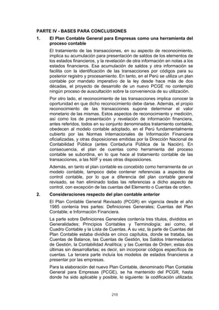 PARTE IV - BASES PARA CONCLUSIONES
1.   El Plan Contable General para Empresas como una herramienta del
     proceso contable
     El tratamiento de las transacciones, en su aspecto de reconocimiento,
     implica su acumulación para presentación de saldos de los elementos de
     los estados financieros, y la revelación de otra información en notas a los
     estados financieros. Esa acumulación de saldos y otra información se
     facilita con la identificación de las transacciones por códigos para su
     posterior registro y procesamiento. En tanto, en el Perú se utiliza un plan
     contable por mandato imperativo de la ley desde hace más de dos
     décadas, el proyecto de desarrollo de un nuevo PCGE no contempló
     ningún proceso de auscultación sobre la conveniencia de su utilización.
     Por otro lado, el reconocimiento de las transacciones implica conocer la
     oportunidad en que dicho reconocimiento debe darse. Además, el propio
     reconocimiento de las transacciones supone determinar el valor
     monetario de las mismas. Estos aspectos de reconocimiento y medición,
     así como los de presentación y revelación de información financiera,
     antes referidos, todos en su conjunto denominados tratamiento contable,
     obedecen al modelo contable adoptado, en el Perú fundamentalmente
     cubierto por las Normas Internacionales de Información Financiera
     oficializadas, y otras disposiciones emitidas por la Dirección Nacional de
     Contabilidad Pública (antes Contaduría Pública de la Nación). En
     consecuencia, el plan de cuentas como herramienta del proceso
     contable se subordina, en lo que hace al tratamiento contable de las
     transacciones, a las NIIF y esas otras disposiciones.
     Además, en tanto el plan contable es concebido como herramienta de un
     modelo contable, tampoco debe contener referencias a aspectos de
     control contable, por lo que a diferencia del plan contable general
     revisado, se han eliminado todas las referencias a dicho aspecto de
     control, con excepción de las cuentas del Elemento o Cuentas de orden.
2.   Consideraciones respecto del plan contable anterior
     El Plan Contable General Revisado (PCGR) en vigencia desde el año
     1985 contenía tres partes: Definiciones Generales; Cuentas del Plan
     Contable; e Información Financiera.
     La parte sobre Definiciones Generales contenía tres títulos, divididos en
     Generalidades; Principios Contables y Terminología; así como, el
     Cuadro Contable y la Lista de Cuentas. A su vez, la parte de Cuentas del
     Plan Contable estaba dividida en cinco capítulos, donde se trataba, las
     Cuentas de Balance, las Cuentas de Gestión, los Saldos Intermediarios
     de Gestión, la Contabilidad Analítica; y las Cuentas de Orden; estas dos
     últimas sin desarrollarlas; es decir, sin incorporar códigos específicos de
     cuentas. La tercera parte incluía los modelos de estados financieros a
     presentar por las empresas.
     Para la elaboración del nuevo Plan Contable, denominado Plan Contable
     General para Empresas (PCGE), se ha mantenido del PCGR, hasta
     donde ha sido aplicable y posible, lo siguiente: la codificación utilizada;


                                     210
 