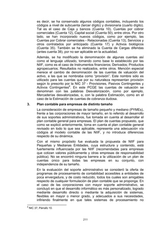 es decir, se ha conservado algunos códigos contables, incluyendo los
          códigos a nivel de subcuenta (tercer dígito) y divisionaria (cuarto dígito).
          Tal es el caso de Caja y bancos (Cuenta 10), Cuentas por cobrar
          comerciales (Cuenta 12), Capital social (Cuenta 50), entre otros. Por otro
          lado, se han incorporado nuevos códigos, como por ejemplo, las
          Cuentas por Cobrar comerciales - Relacionadas (Cuenta 13), Servicios y
          otros contratados por anticipado (Cuenta 17) y Activos biológicos
          (Cuenta 35). También se ha eliminado la Cuenta de Cargas diferidas
          (antes cuenta 38), por no ser aplicable en la actualidad.
          Además, se ha modificado la denominación de algunas cuentas así
          como el lenguaje utilizado, tomando como base lo establecido por las
          NIIF, como es el caso de Instrumentos financieros; Derivados; Productos
          agropecuarios; Resultados no realizados, entre otros. Mención especial
          merece el cambio de denominación de las cuentas de valuación del
          activo, a las que se nombraba como “provisión”. Este nombre sólo es
          utilizado para las cuentas que por su naturaleza representan provisión
          según lo prescrito por la NIC 37 - Provisiones, Pasivos Contingentes y
          Activos Contingentes8. En este PCGE las cuentas de valuación se
          denominan con las palabras Desvalorización, como por ejemplo,
          Mercaderías desvalorizadas, o, con la palabra Estimación, como en el
          caso de la Estimación de cuentas de cobranza dudosa.
3.        Plan contable para empresas de distinto tamaño
          La consideración de empresas de tamaño pequeño y mediano (PYMEs),
          frente a las corporaciones de mayor tamaño, en lo referido al desarrollo
          de sus soportes administrativos, fue tomada en cuenta al desarrollar el
          plan contable general para empresas. El plan de cuentas propuesto, que
          como se explicó anteriormente, toma en cuenta el plan contable general
          revisado en todo lo que sea aplicable, representa una adecuación vía
          códigos al modelo contable de las NIIF, y no introduce diferencias
          respecto de su dinámica.
          Con el mismo propósito fue evaluada la propuesta de NIIF para
          Pequeñas y Medianas Entidades, cuya estructura y contenido, está
          fuertemente influenciada por las NIIF (recomendadas para empresas
          que cotizan valores públicamente y otras empresas de responsabilidad
          pública). No se encontró ninguna barrera a la utilización de un plan de
          cuentas único para todas las empresas en su conjunto, con
          independencia de su tamaño.
          En la evaluación del soporte administrativo se consideró la oferta de
          programas de procesamiento de contabilidad accesibles a entidades de
          poca envergadura, y de costo reducido, todos los cuales son amigables
          respecto de cualquier formulación de plan contable que se proponga. En
          el caso de las corporaciones con mayor soporte administrativo, se
          concluyó en que el desarrollo informático es más personalizado, logrado
          mediante desarrollo directo o mediante la adquisición de sistemas,
          flexibles en mayor o menor grado, y adecuados a sus necesidades,
          infiriendo finalmente en que tales sistemas de procesamiento no
8
    NIC 37, Párrafo 10.



                                          211
 