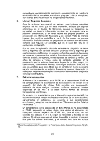 comprobante correspondiente. Asimismo, contablemente se registra la
          revaluación de los Inmuebles, maquinaria y equipo, o de los Intangibles,
          aun cuando dicha revaluación no tenga efectos tributarios.
6.        Libros y Registros Contables
          Para la actividad empresarial no existen prescripciones contables
          respecto de los libros que se debe mantener, excepto por algunas
          referencias en el Código de Comercio, aunque se desprende su
          necesidad, en tanto la información requiere ser acumulada para su
          posterior presentación, y en tanto facilita los propios procesos de
          preparación de información financiera y de control. Visto de manera
          inversa, los registros contables a partir de los cuales se prepara
          información financiera deben ser preparados de acuerdo con el modelo
          contable que requiera ser aplicado, que en el caso del Perú es el
          conformado por las NIIF.
          Por su parte, la legislación tributaria establece la obligación de llevar
          libros y registros con carácter tributario. Diversos libros y registros, por
          esa legislación establecidos, no constituyen fuentes a partir de las cuales
          se preparan y presentan los estados financieros de propósito general,
          como es el caso, por ejemplo, de los registros de compras y ventas. Las
          cifras de compras y ventas, como es conocido, utilizadas en la
          preparación de los estados financieros fluyen de un libro mayor con
          cierto detalle, comúnmente llamado libro mayor analizado. El PCGE ha
          sido desarrollado para esos libros que sí constituyen fuente necesaria
          para la preparación de los estados financieros, aunque claramente no
          incorporan ninguna limitación para la utilización de otros libros y registros
          con propósito tributario.
7.        Estructura de cuentas
          A diferencia de lo establecido en el PCGR, en el desarrollo del PCGE se
          ha conceptualizado la clasificación de transacciones en función de la
          ubicación del dígito del código. Esto permitirá una incorporación
          ordenada de otros códigos contables conforme aparezcan nuevas
          exigencias en las NIIF, o se creen nuevas formas de efectuar
          transacciones económicas.
          De acuerdo con lo establecido por el Marco Conceptual de las NIIF, los
          estados financieros reflejan los efectos financieros de las transacciones,
          agrupándolos en categorías, de acuerdo a sus características
          económicas, categorías que se denominan “Elementos de los Estados
          Financieros”10.
          En concordancia con lo establecido en dicho Marco, se ha desarrollado
          el PCGE asignando el primer dígito para definir el elemento, sin
          incorporar cambios respecto del PCGR. Así, para el activo se han
          utilizado los códigos 1, 2 y 3, según la naturaleza y liquidez de los
          mismos. El número uno para el activo disponible y exigible; el número
          dos para los activos realizables, y el número tres para los activos

10
     Marco Conceptual para la Preparación y la Presentación de los Estados Financieros, Párrafo
     10.



                                               213
 