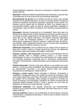 fundamentalmente mejorados, antes de su producción o utilización comercial.
Véase la NIC 38
Desmedro: Pérdida de calidad irrecuperable de las existencias, lo que las hace
inutilizables para los fines para los que se encontraban destinadas.
Desvalorización de activos: Es la pérdida de valor de activos, que se debe
reconocer en los estados financieros, en tanto, de manera general, los flujos de
entrada de beneficios económicos esperados, asociados a esos activos, son
menores que los valores que se arrastran en libros. Los métodos para su
reconocimiento difieren, según se trate de activos disponibles, realizables o
inmovilizados. Véase el Marco Conceptual, en lo referido al reconocimiento de
activos.
Devengado: Hipótesis fundamental de la contabilidad. Sobre esta base, los
efectos de las transacciones y demás sucesos se reconocen cuando ocurren (y
no cuando se recibe o paga dinero u otro equivalente al efectivo), y se informa
sobre ellos en los estados financieros. Los estados financieros elaborados
sobre la base del devengado informan a los usuarios no solo sobre
transacciones pasadas que suponen ingresos o salidas de flujos de efectivo,
sino también sobre obligaciones futuras y de los recursos que representan
flujos de ingreso de efectivo a recibir en el futuro.
Diferencias temporales: Son las diferencias que existen entre el importe en
libros de un activo o pasivo y la base fiscal de los mismos. Las diferencias
temporales pueden ser gravables (imponibles) o deducibles.
Empresa, entidad o ente económico: Este término hace referencia tanto al
sujeto contable, como a cualquier persona jurídica, y a otras formas
empresariales así como a los patrimonios administrados; los cuales realizan
una actividad económica organizada para la producción, transformación,
circulación, administración o custodia de bienes, para la prestación de servicios
y otros.
Entidad relacionada: Término usado para referirse a una entidad con la que
existe un vínculo de control (subsidiaria), de influencia significativa (asociada),
de representación (sucursal), o de control conjunto sobre otra entidad
(asociaciones en participación). Véase la NIC 24.
Entregas a rendir cuenta: Dinero entregado a directivos, funcionarios y
empleados, principalmente para cubrir gastos por cuenta de la empresa, tales
como viajes, alojamiento, entre otros, de acuerdo con la política implementada
por aquella. Por su naturaleza, estas entregas se registran en Cuentas por
cobrar al personal, a los accionistas y directores. En ciertas circunstancias las
empresas también entregan fondos a rendir a terceros, en cuyo caso los
registrarán en Cuentas por cobrar diversas - Terceros.
Existencias calificadas: Son aquellas existencias que necesariamente
requieren de un período de tiempo importante, para estar listas para su venta.
Véase la NIC 23.
Fecha de medición: Fecha en que se determina, el valor de bienes o servicios
intercambiados, y obligaciones asumidas; o, fecha en que se estima el valor de
un activo o pasivo.




                                       217
 