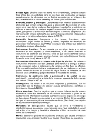 Fondos fijos: Efectivo sobre un monto fijo o determinado, también llamado
Caja chica. Los desembolsos para los que han sido destinados se liquidan
periódicamente, de tal manera que los fondos se mantengan en el tiempo. La
empresa determina la forma, moneda y los límites para su utilización.
Fórmulas, diseños y prototipos: Las fórmulas están referidas al desarrollo de
elementos que forman compuestos, para la elaboración de productos en serie,
como en el caso de los productos farmacéuticos. Los diseños y prototipos, se
refieren al desarrollo de modelos específicamente diseñados para su uso o
venta, por ejemplo la elaboración de matrices para la industria del plástico. Una
representación limitada del diseño, que permite los experimentos y las pruebas
de su uso, lo constituye el prototipo. Véase la NIC 38.
Institución financiera: Comprende a los bancos; financieras; cajas
municipales; cajas rurales de ahorro y crédito; empresas de desarrollo de
pequeñas y microempresas (EDPYME); y cualquier otra entidad que desarrolle
actividades similares a las citadas.
Instrumento financiero: Es un contrato que da origen tanto a un activo
financiero en una empresa y, simultáneamente, a un pasivo financiero o
instrumento de capital en otra empresa, entre los que se considera las cuentas
por cobrar, cuentas por pagar, acciones, bonos y derivados (opciones, futuros,
forwards, entre otros). Véase la NIC 39
Instrumentos financieros – cobertura de flujos de efectivo: Se refieren a
instrumentos financieros que son utilizados para disminuir o extinguir el efecto
de la exposición (cubrir o coberturar) a la variación de los flujos de efectivo.
Esta exposición puede atribuirse a un riesgo particular asociado con un activo o
pasivo reconocido (como en el caso de pagos futuros de intereses de una
deuda a tasas variables) y que puede afectar el resultado del período.
Instrumento de patrimonio neto o patrimonial o de capital: es una
participación residual en los activos de la empresa, luego de la deducción de
sus pasivos. Véase la NIC 39.
Investigación: Se refiere a los estudios, originales y planificados, que se
emprenden con la finalidad de obtener nuevos conocimientos científicos o
tecnológicos. Véase la NIC 38.
Libros contables: Son los registros que acumulan información de manera
sistemática, sobre los elementos de los estados financieros, a partir de los
cuales fluye la información financiera cuantitativa que se expone en el cuerpo
de los estados financieros o en notas a los mismos. Dichos libros contables,
incluyen al menos un registro de transacciones diarias (libro diario) y un registro
de acumulación de saldos (libro mayor).
Mercadería en consignación: aquella que se envía a vendedores o
distribuidores para su posterior venta. Mientras no se haya trasladado el control
del activo y los riesgos y beneficios inherentes al bien, se mantendrá como
activo del consignador.
Merma: deterioro o pérdida de un producto producida por causas previstas o
imprevistas en un proceso industrial o por causas inherentes a su naturaleza.




                                       218
 