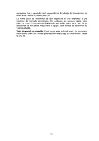 comprador (es) y vendedor (es), conocedores del objeto del intercambio, en
una transacción de libre competencia.
La forma usual de determinar el valor razonable es por referencia a una
medición de mercado comparable. Sin embargo, en algunos casos, otros
métodos proporcionan una medida de valor razonable, como es el caso de las
tasaciones de inmuebles, maquinaria y equipo, para efectos de determinar su
valor revaluado.
Valor (importe) recuperable: Es el mayor valor entre el precio de venta neto
de un activo (o de una unidad generadora de efectivo) y su valor de uso. Véase
la NIC 36.




                                     221
 