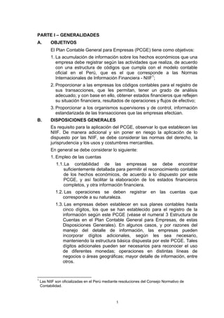 PARTE I – GENERALIDADES
A.        OBJETIVOS
          El Plan Contable General para Empresas (PCGE) tiene como objetivos:
          1. La acumulación de información sobre los hechos económicos que una
             empresa debe registrar según las actividades que realiza, de acuerdo
             con una estructura de códigos que cumpla con el modelo contable
             oficial en el Perú, que es el que corresponde a las Normas
             Internacionales de Información Financiera - NIIF1;
          2. Proporcionar a las empresas los códigos contables para el registro de
             sus transacciones, que les permitan, tener un grado de análisis
             adecuado; y con base en ello, obtener estados financieros que reflejen
             su situación financiera, resultados de operaciones y flujos de efectivo;
          3. Proporcionar a los organismos supervisores y de control, información
             estandarizada de las transacciones que las empresas efectúan.
B.        DISPOSICIONES GENERALES
          Es requisito para la aplicación del PCGE, observar lo que establecen las
          NIIF. De manera adicional y sin poner en riesgo la aplicación de lo
          dispuesto por las NIIF, se debe considerar las normas del derecho, la
          jurisprudencia y los usos y costumbres mercantiles.
          En general se debe considerar lo siguiente:
          1. Empleo de las cuentas
             1.1. La contabilidad de las empresas se debe encontrar
                 suficientemente detallada para permitir el reconocimiento contable
                 de los hechos económicos, de acuerdo a lo dispuesto por este
                 PCGE, y así facilitar la elaboración de los estados financieros
                 completos, y otra información financiera.
             1.2. Las operaciones se deben registrar en las cuentas que
                 corresponde a su naturaleza.
             1.3. Las empresas deben establecer en sus planes contables hasta
                 cinco dígitos, los que se han establecido para el registro de la
                 información según este PCGE (véase el numeral 3 Estructura de
                 Cuentas en el Plan Contable General para Empresas, de estas
                 Disposiciones Generales). En algunos casos, y por razones del
                 manejo del detalle de información, las empresas pueden
                 incorporar dígitos adicionales, según les sea necesario,
                 manteniendo la estructura básica dispuesta por este PCGE. Tales
                 dígitos adicionales pueden ser necesarios para reconocer el uso
                 de diferentes monedas; operaciones en distintas líneas de
                 negocios o áreas geográficas; mayor detalle de información, entre
                 otros.


1
    Las NIIF son oficializadas en el Perú mediante resoluciones del Consejo Normativo de
    Contabilidad.



                                                1
 