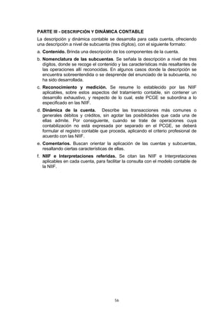 PARTE III - DESCRIPCIÓN Y DINÁMICA CONTABLE
La descripción y dinámica contable se desarrolla para cada cuenta, ofreciendo
una descripción a nivel de subcuenta (tres dígitos), con el siguiente formato:
a. Contenido. Brinda una descripción de los componentes de la cuenta.
b. Nomenclatura de las subcuentas. Se señala la descripción a nivel de tres
   dígitos, donde se recoge el contenido y las características más resaltantes de
   las operaciones allí reconocidas. En algunos casos donde la descripción se
   encuentra sobreentendida o se desprende del enunciado de la subcuenta, no
   ha sido desarrollada.
c. Reconocimiento y medición. Se resume lo establecido por las NIIF
   aplicables, sobre estos aspectos del tratamiento contable, sin contener un
   desarrollo exhaustivo, y respecto de lo cual, este PCGE se subordina a lo
   especificado en las NIIF.
d. Dinámica de la cuenta. Describe las transacciones más comunes o
   generales débitos y créditos, sin agotar las posibilidades que cada una de
   ellas admite. Por consiguiente, cuando se trate de operaciones cuya
   contabilización no está expresada por separado en el PCGE, se deberá
   formular el registro contable que proceda, aplicando el criterio profesional de
   acuerdo con las NIIF.
e. Comentarios. Buscan orientar la aplicación de las cuentas y subcuentas,
   resaltando ciertas características de ellas.
f. NIIF e Interpretaciones referidas. Se citan las NIIF e Interpretaciones
   aplicables en cada cuenta, para facilitar la consulta con el modelo contable de
   la NIIF.




                                       56
 