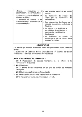 cobranza o descuento, o la • Los anticipos recibidos por ventas
  reclasificación a cobranza dudosa.   futuras.
• La disminución o aplicación de los • La disminución del derecho de
  anticipos recibidos.                 cobro por las devoluciones de
• La diferencia de cambio, si se       mercaderías.
  incrementa el tipo de cambio de la • Los descuentos, bonificaciones y
  moneda extranjera.                   rebajas concedidos, posteriores a
                                       la venta.
                                     • La eliminación (castigo) de la
                                       contabilidad de las cuentas y
                                       documentos considerados
                                       incobrables.
                                     • La diferencia de cambio, si
                                       disminuye el tipo de cambio de la
                                       moneda extranjera.

                             COMENTARIOS
Los saldos que resulten acreedores deben ser presentados como parte del
pasivo.
La subcuenta 129 Cobranza dudosa y la subcuenta 191 Cuentas por cobrar
comerciales – Terceros, acumulan los mismos saldos.

NIIF e INTERPRETACIONES REFERIDAS:
− NIC 1 Presentación de estados financieros (en lo referido a la
   compensación de cuentas)
− NIC 18 Ingresos
− NIC 21 Efecto de las variaciones en los tipos de cambio de monedas
   extranjeras
− NIC 32 Instrumentos financieros: Presentación
− NIC 39 Instrumentos financieros: reconocimiento y medición
− NIIF 7 Instrumentos financieros: Información a revelar




                                   63
 