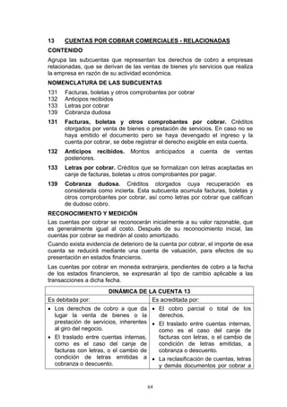 13    CUENTAS POR COBRAR COMERCIALES - RELACIONADAS
CONTENIDO
Agrupa las subcuentas que representan los derechos de cobro a empresas
relacionadas, que se derivan de las ventas de bienes y/o servicios que realiza
la empresa en razón de su actividad económica.
NOMENCLATURA DE LAS SUBCUENTAS
131   Facturas, boletas y otros comprobantes por cobrar
132   Anticipos recibidos
133   Letras por cobrar
139   Cobranza dudosa
131   Facturas, boletas y otros comprobantes por cobrar. Créditos
      otorgados por venta de bienes o prestación de servicios. En caso no se
      haya emitido el documento pero se haya devengado el ingreso y la
      cuenta por cobrar, se debe registrar el derecho exigible en esta cuenta.
132   Anticipos recibidos.     Montos      anticipados   a   cuenta   de   ventas
      posteriores.
133   Letras por cobrar. Créditos que se formalizan con letras aceptadas en
      canje de facturas, boletas u otros comprobantes por pagar.
139   Cobranza dudosa. Créditos otorgados cuya recuperación es
      considerada como incierta. Esta subcuenta acumula facturas, boletas y
      otros comprobantes por cobrar, así como letras por cobrar que califican
      de dudoso cobro.
RECONOCIMIENTO Y MEDICIÓN
Las cuentas por cobrar se reconocerán inicialmente a su valor razonable, que
es generalmente igual al costo. Después de su reconocimiento inicial, las
cuentas por cobrar se medirán al costo amortizado.
Cuando exista evidencia de deterioro de la cuenta por cobrar, el importe de esa
cuenta se reducirá mediante una cuenta de valuación, para efectos de su
presentación en estados financieros.
Las cuentas por cobrar en moneda extranjera, pendientes de cobro a la fecha
de los estados financieros, se expresarán al tipo de cambio aplicable a las
transacciones a dicha fecha.
                       DINÁMICA DE LA CUENTA 13
Es debitada por:                    Es acreditada por:
• Los derechos de cobro a que da • El cobro parcial o total de los
  lugar la venta de bienes o la         derechos.
  prestación de servicios, inherentes • El traslado entre cuentas internas,
  al giro del negocio.                  como es el caso del canje de
• El traslado entre cuentas internas,   facturas con letras, o el cambio de
  como es el caso del canje de          condición de letras emitidas, a
  facturas con letras, o el cambio de   cobranza o descuento.
  condición de letras emitidas a • La reclasificación de cuentas, letras
  cobranza o descuento.                 y demás documentos por cobrar a


                                      64
 