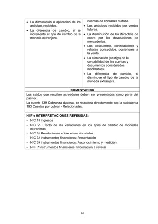 • La disminución o aplicación de los   cuentas de cobranza dudosa.
  anticipos recibidos.               • Los anticipos recibidos por ventas
• La diferencia de cambio, si se       futuras.
  incrementa el tipo de cambio de la • La disminución de los derechos de
  moneda extranjera.                   cobro por las devoluciones de
                                       mercaderías.
                                     • Los descuentos, bonificaciones y
                                       rebajas concedidos, posteriores a
                                       la venta.
                                     • La eliminación (castigo) de la
                                       contabilidad de las cuentas y
                                       documentos considerados
                                       incobrables.
                                     • La diferencia de cambio, si
                                       disminuye el tipo de cambio de la
                                       moneda extranjera.

                              COMENTARIOS
Los saldos que resulten acreedores deben ser presentados como parte del
pasivo.
La cuenta 139 Cobranza dudosa, se relaciona directamente con la subcuenta
193 Cuentas por cobrar - Relacionadas.

NIIF e INTERPRETACIONES REFERIDAS:
− NIC 18 Ingresos
− NIC 21 Efecto de las variaciones en los tipos de cambio de monedas
   extranjeras
− NIC 24 Revelaciones sobre entes vinculados
− NIC 32 Instrumentos financieros: Presentación
− NIC 39 Instrumentos financieros: Reconocimiento y medición
− NIIF 7 Instrumentos financieros: Información a revelar




                                   65
 