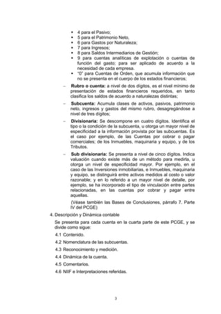 4 para el Pasivo;
             5 para el Patrimonio Neto,
             6 para Gastos por Naturaleza;
             7 para Ingresos;
             8 para Saldos Intermediarios de Gestión;
             9 para cuentas analíticas de explotación o cuentas de
             función del gasto; para ser aplicado de acuerdo a la
             necesidad de cada empresa.
             “0” para Cuentas de Orden, que acumula información que
             no se presenta en el cuerpo de los estados financieros;
      −   Rubro o cuenta: a nivel de dos dígitos, es el nivel mínimo de
          presentación de estados financieros requeridos, en tanto
          clasifica los saldos de acuerdo a naturalezas distintas;
      −   Subcuenta: Acumula clases de activos, pasivos, patrimonio
          neto, ingresos y gastos del mismo rubro, desagregándose a
          nivel de tres dígitos;
      −   Divisionaria: Se descompone en cuatro dígitos. Identifica el
          tipo o la condición de la subcuenta, u otorga un mayor nivel de
          especificidad a la información provista por las subcuentas. Es
          el caso por ejemplo, de las Cuentas por cobrar o pagar
          comerciales; de los Inmuebles, maquinaria y equipo, y de los
          Tributos.
      −   Sub divisionaria: Se presenta a nivel de cinco dígitos. Indica
          valuación cuando existe más de un método para medirla, u
          otorga un nivel de especificidad mayor. Por ejemplo, en el
          caso de las Inversiones inmobiliarias, e Inmuebles, maquinaria
          y equipo, se distinguirá entre activos medidos al costo o valor
          razonable; y en lo referido a un mayor nivel de detalle, por
          ejemplo, se ha incorporado el tipo de vinculación entre partes
          relacionadas, en las cuentas por cobrar y pagar entre
          aquellas.
          (Véase también las Bases de Conclusiones, párrafo 7. Parte
          IV del PCGE)
4. Descripción y Dinámica contable
  Se presenta para cada cuenta en la cuarta parte de este PCGE, y se
  divide como sigue:
  4.1 Contenido.
  4.2 Nomenclatura de las subcuentas.
  4.3 Reconocimiento y medición.
  4.4 Dinámica de la cuenta.
  4.5 Comentarios.
  4.6 NIIF e Interpretaciones referidas.




                                 3
 
