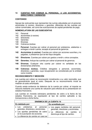 14    CUENTAS POR COBRAR AL PERSONAL, A LOS ACCIONISTAS,
      DIRECTORES Y GERENTES

CONTENIDO

Agrupa las subcuentas que representan las sumas adeudadas por el personal,
accionistas (o socios), directores y gerentes, diferentes de las cuentas por
cobrar comerciales, así como las suscripciones de capital pendientes de pago.
NOMENCLATURA DE LAS SUBCUENTAS
141   Personal
142   Accionistas (o socios)
143   Directores
144   Gerentes
148   Diversas
149   Cobranza dudosa
141   Personal. Cuentas por cobrar al personal por préstamos, adelantos o
      entregas a rendir cuenta, excepto al personal de gerencia.
142   Accionistas (o socios). Cuentas por cobrar por acciones suscritas y no
      pagadas, o préstamos que se les haya otorgado.
143   Directores. Cuentas por cobrar por gastos a rendir u otros conceptos.
144   Gerentes. Incluye las cuentas por cobrar al personal de gerencia.
148   Diversas. Cualquier otra cuenta por cobrar no señalada en las
      divisionarias anteriores.
149   Cobranza dudosa. Créditos otorgados a personal, accionistas,
      directores y gerentes, cuya recuperación es considerada por la entidad
      como incierta.
RECONOCIMIENTO Y MEDICIÓN
Las cuentas por cobrar se reconocerán inicialmente a su valor razonable, que
es generalmente igual al costo. Después de su reconocimiento inicial se
medirán al costo amortizado.
Cuando exista evidencia de deterioro de la cuenta por cobrar, el importe se
reducirá mediante una cuenta de valuación para efectos de su presentación en
estados financieros.
Las cuentas en moneda extranjera pendientes de cobro a la fecha de los
estados financieros, se expresarán al tipo de cambio aplicable a las
transacciones a dicha fecha.
                       DINÁMICA DE LA CUENTA 14
Es debitada por:                       Es acreditada por:
• Los    préstamos      al   personal, • Los pagos recibidos del personal,
  gerentes, directores y accionistas.    gerentes, directores y accionistas.
• Los aportes pendientes de cobro • La diferencia de cambio si
  en la suscripción de acciones.         disminuye el tipo de cambio.
• La diferencia de cambio en caso se


                                     66
 