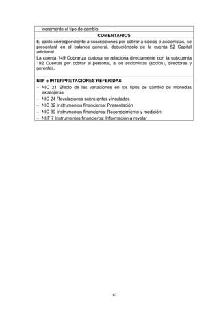 incremente el tipo de cambio
                               COMENTARIOS
El saldo correspondiente a suscripciones por cobrar a socios o accionistas, se
presentará en el balance general, deduciéndolo de la cuenta 52 Capital
adicional.
La cuenta 149 Cobranza dudosa se relaciona directamente con la subcuenta
192 Cuentas por cobrar al personal, a los accionistas (socios), directores y
gerentes.

NIIF e INTERPRETACIONES REFERIDAS
− NIC 21 Efecto de las variaciones en los tipos de cambio de monedas
   extranjeras
− NIC 24 Revelaciones sobre entes vinculados
− NIC 32 Instrumentos financieros: Presentación
− NIC 39 Instrumentos financieros: Reconocimiento y medición
− NIIF 7 Instrumentos financieros: Información a revelar




                                      67
 