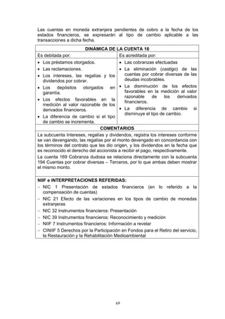 Las cuentas en moneda extranjera pendientes de cobro a la fecha de los
estados financieros, se expresarán al tipo de cambio aplicable a las
transacciones a dicha fecha.
                       DINÁMICA DE LA CUENTA 16
Es debitada por:                    Es acreditada por:
• Los préstamos otorgados.               • Las cobranzas efectuadas
• Las reclamaciones.                     • La eliminación (castigo) de las
• Los intereses, las regalías y los        cuentas por cobrar diversas de las
   dividendos por cobrar.                  deudas incobrables.
• Los depósitos otorgados en • La disminución de los efectos
   garantía.                               favorables en la medición al valor
                                           razonable      de    los   derivados
• Los efectos favorables en la
                                           financieros.
   medición al valor razonable de los
   derivados financieros.                • La diferencia de cambio si
                                           disminuye el tipo de cambio.
• La diferencia de cambio si el tipo
   de cambio se incrementa.
                               COMENTARIOS
La subcuenta Intereses, regalías y dividendos, registra los intereses conforme
se van devengando, las regalías por el monto devengado en concordancia con
los términos del contrato que les dio origen, y los dividendos en la fecha que
es reconocido el derecho del accionista a recibir el pago, respectivamente.
La cuenta 169 Cobranza dudosa se relaciona directamente con la subcuenta
194 Cuentas por cobrar diversas – Terceros, por lo que ambas deben mostrar
el mismo monto.

NIIF e INTERPRETACIONES REFERIDAS:
− NIC 1 Presentación de estados financieros (en lo referido a la
   compensación de cuentas)
− NIC 21 Efecto de las variaciones en los tipos de cambio de monedas
   extranjeras
− NIC 32 Instrumentos financieros: Presentación
− NIC 39 Instrumentos financieros: Reconocimiento y medición
− NIIF 7 Instrumentos financieros: Información a revelar
− CINIIF 5 Derechos por la Participación en Fondos para el Retiro del servicio,
   la Restauración y la Rehabilitación Medioambiental




                                      69
 