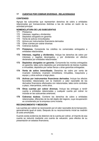 17    CUENTAS POR COBRAR DIVERSAS - RELACIONADAS

CONTENIDO
Agrupa las subcuentas que representan derechos de cobro a entidades
relacionadas por transacciones distintas a las de ventas en razón de su
actividad principal.
NOMENCLATURA DE LAS SUBCUENTAS
171 Préstamos
172 Intereses, regalías y dividendos
173 Depósitos otorgados en garantía
174 Venta de activos inmovilizados
175 Activos por instrumentos financieros derivados
178 Otras cuentas por cobrar diversas
179 Cobranza dudosa
171   Préstamos. Comprende los créditos no comerciales entregados a
      entidades relacionadas.
172   Intereses, regalías y dividendos. Incluye los derechos de cobro por
      intereses y regalías devengados, y por dividendos en efectivo
      declarados por entidades relacionadas.
173   Depósitos otorgados en garantía. Comprende los montos entregados
      en garantía, tales como depósitos por arrendamiento de bienes muebles
      e inmuebles, depósitos por cartas fianza u otras garantías entregadas.
174   Venta de activo inmovilizado. Derechos de cobro por venta de
      inversión mobiliaria; inversión inmobiliaria; inmuebles, maquinaria y
      equipo; y otros activos a largo plazo.
175   Activos por instrumentos financieros derivados. Incluye los efectos
      favorables relacionados con la medición a valor razonable de los
      derivados financieros efectuados con relacionadas, tales como contratos
      a plazo, intercambios, entre otros.
178   Otras cuentas por cobrar diversas. Incluye las entregas a rendir
      cuenta a entidades relacionadas y cualquier cuenta por cobrar no
      incluida en las subcuentas anteriores.
179   Cobranza dudosa. Contiene los derechos de cobro a entidades
      relacionadas, diferentes de los del objeto del negocio, cuya recuperación
      es considerada por la empresa como incierta.
RECONOCIMIENTO Y MEDICIÓN
Las cuentas por cobrar se reconocerán por el valor razonable de la transacción,
generalmente igual al costo. Después de su reconocimiento inicial se medirán
al costo amortizado.
Cuando exista evidencia de deterioro de la cuenta por cobrar, el importe de esa
cuenta se reducirá mediante una cuenta de valuación, para efectos de su
presentación en estados financieros.




                                      70
 