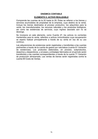 DINÁMICA CONTABLE
                    ELEMENTO 2: ACTIVO REALIZABLE
Comprende las cuentas de la 20 hasta la 29. Éstas se refieren a los bienes y
servicios acumulados de propiedad de la empresa, cuyo destino es la venta.
Incluye los bienes destinados al proceso productivo, los adquiridos para la
venta, los manufacturados, los recursos naturales y los productos biológicos,
así como las existencias de servicios, cuyo ingreso asociado aún no se
devenga.
Se incorpora en este elemento, como Cuenta 27, los activos no corrientes
mantenidos para la venta, referidos a activos inmovilizados cuya recuperación
se espera realizar principalmente a través de su venta en vez de su uso
continuo.
Las adquisiciones de existencias serán registradas y transferidas a las cuentas
pertinentes a través de la cuenta de gastos por naturaleza (cuenta 61 Variación
de existencias). Los productos elaborados, en proceso, subproductos,
desechos y desperdicios, y envases y embalajes fabricados en el período serán
transferidos a las cuentas correspondientes a través de la cuenta 71 Variación
de producción almacenada. Las ventas de bienes serán registradas contra la
cuenta 69 Costo de Ventas.




                                      76
 