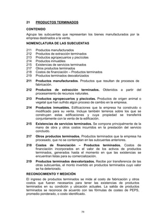 21    PRODUCTOS TERMINADOS

CONTENIDO
Agrupa las subcuentas que representan los bienes manufacturados por la
empresa destinados a la venta.
NOMENCLATURA DE LAS SUBCUENTAS

211   Productos manufacturados
212   Productos de extracción terminados
213   Productos agropecuarios y piscícolas
214   Productos inmuebles
215   Existencias de servicios terminados
217   Otros productos terminados
218   Costos de financiación – Productos terminados
219   Productos terminados desvalorizados
211   Productos manufacturados. Productos que resultan de procesos de
      fabricación.
212   Productos de extracción terminados.             Obtenidos   a   partir   del
      procesamiento de recursos naturales.
213   Productos agropecuarios y piscícolas. Productos de origen animal o
      vegetal que han sufrido algún proceso de cambio en la empresa.
214   Productos inmuebles. Edificaciones que la empresa ha construido o
      modificado para su venta. Incluye también terrenos sobre los que se
      construyen estas edificaciones y cuya propiedad se transferirá
      conjuntamente con la venta de la edificación.
215   Existencias de servicios terminados. Se compone principalmente de la
      mano de obra y otros costos incurridos en la prestación del servicio
      concluido.
217   Otros productos terminados. Productos terminados que la empresa ha
      procesado, que no se contemplan en las subcuentas anteriores.
218   Costos de financiación – Productos terminados. Costos de
      financiación incorporados en el valor de los activos de productos
      terminados, generados hasta el momento en que las existencias se
      encuentran listas para su comercialización.
219   Productos terminados desvalorizados. Recibe por transferencia de las
      otras subcuentas, el monto invertido en productos terminados cuyo valor
      se ha deteriorado.
RECONOCIMIENTO Y MEDICIÓN
El ingreso de productos terminados se mide al costo de fabricación y otros
costos que fueran necesarios para tener las existencias de productos
terminados en su condición y ubicación actuales. La salida de productos
terminados se reconoce de acuerdo con las fórmulas de costeo de PEPS,
promedio ponderado, o costo identificado.




                                    79
 