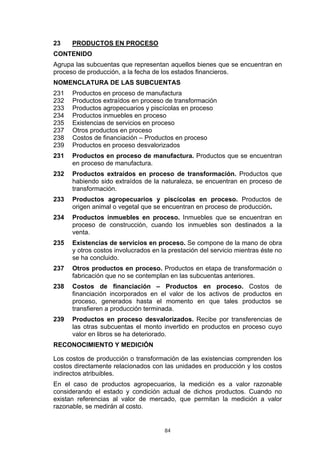 23    PRODUCTOS EN PROCESO
CONTENIDO
Agrupa las subcuentas que representan aquellos bienes que se encuentran en
proceso de producción, a la fecha de los estados financieros.
NOMENCLATURA DE LAS SUBCUENTAS
231   Productos en proceso de manufactura
232   Productos extraídos en proceso de transformación
233   Productos agropecuarios y piscícolas en proceso
234   Productos inmuebles en proceso
235   Existencias de servicios en proceso
237   Otros productos en proceso
238   Costos de financiación – Productos en proceso
239   Productos en proceso desvalorizados
231   Productos en proceso de manufactura. Productos que se encuentran
      en proceso de manufactura.
232   Productos extraídos en proceso de transformación. Productos que
      habiendo sido extraídos de la naturaleza, se encuentran en proceso de
      transformación.
233   Productos agropecuarios y piscícolas en proceso. Productos de
      origen animal o vegetal que se encuentran en proceso de producción.
234   Productos inmuebles en proceso. Inmuebles que se encuentran en
      proceso de construcción, cuando los inmuebles son destinados a la
      venta.
235   Existencias de servicios en proceso. Se compone de la mano de obra
      y otros costos involucrados en la prestación del servicio mientras éste no
      se ha concluido.
237   Otros productos en proceso. Productos en etapa de transformación o
      fabricación que no se contemplan en las subcuentas anteriores.
238   Costos de financiación – Productos en proceso. Costos de
      financiación incorporados en el valor de los activos de productos en
      proceso, generados hasta el momento en que tales productos se
      transfieren a producción terminada.
239   Productos en proceso desvalorizados. Recibe por transferencias de
      las otras subcuentas el monto invertido en productos en proceso cuyo
      valor en libros se ha deteriorado.
RECONOCIMIENTO Y MEDICIÓN

Los costos de producción o transformación de las existencias comprenden los
costos directamente relacionados con las unidades en producción y los costos
indirectos atribuibles.
En el caso de productos agropecuarios, la medición es a valor razonable
considerando el estado y condición actual de dichos productos. Cuando no
existan referencias al valor de mercado, que permitan la medición a valor
razonable, se medirán al costo.


                                      84
 