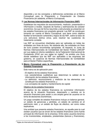 disponible y en los conceptos y definiciones contenidas en el Marco
             Conceptual para la Preparación y Presentación de Estados
             Financieros (en adelante, el Marco Conceptual).
          2. Las Normas Internacionales de Información Financiera (NIIF)
             Establecen los requisitos de reconocimiento, medición, presentación e
             información a revelar, respecto de hechos y estimaciones de carácter
             económico, los que de forma resumida y estructurada se presentan en
             los estados financieros con propósito general. Las NIIF se construyen
             tomando en cuenta el Marco Conceptual, que tiene como objetivo
             facilitar la formulación coherente y lógica de las NIIF, sobre la base de
             una estructura teórica única, para resolver las cuestiones de
             tratamiento contable.
             Las NIIF se encuentran diseñadas para ser aplicadas en todas las
             entidades con fines de lucro. No obstante ello, las entidades sin fines
             de lucro pueden encontrarlas apropiadas. Al respecto, la Junta de
             Normas Internacionales de Contabilidad del Sector Público (JNICSP
             por sus siglas en idioma castellano), de la Federación Internacional de
             Contadores (IFAC por sus siglas en inglés)4, ha emitido una Guía
             donde establece que las NIIF son aplicables a las empresas del
             gobierno, en ausencia de Normas Internacionales de Contabilidad
             para el Sector Público específicas.
          3. Marco Conceptual para la Preparación y Presentación de los
             Estados Financieros
             Este marco es de aplicación para:
             - El objetivo de los estados financieros;
             - Las características cualitativas que determinan la calidad de la
               información de los estados financieros;
             - La definición, reconocimiento y medición de los elementos que
               constituyen los estados financieros; y
             - Los conceptos de capital y mantenimiento de capital
             Objetivo de los estados financieros
             El objetivo de los estados financieros es suministrar información
             acerca de la situación financiera, desempeño y cambios en la
             situación financiera para asistir a una amplia gama de usuarios en la
             toma de decisiones económicas.
             Un juego completo de estados financieros incluye un balance general,
             un estado de ganancias y pérdidas, un estado de cambios en el
             patrimonio neto, y un estado de flujos de efectivo, así como notas
             explicativas.
             Una entidad que presenta estados financieros, es aquella para la cual
             existen usuarios que se sirven de los estados financieros como fuente
             principal de información de la empresa. Entre estos usuarios tenemos
             a los inversionistas, empleados, prestamistas (bancos y financieras),

4
    Siglas de International Federation of Accountants.



                                                 5
 