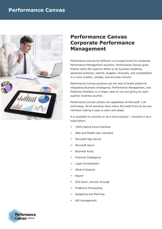 Performance Canvas
Corporate Performance
Management
Performance Canvas by DSPanel is a trusted brand for Corporate
Performance Management solutions. Performance Canvas gives
finance users the superior ability to do business modeling,
advanced analytics, reports, budgets, forecasts, and consolidation
in a more modern, reliable, and accurate manner.
Performance Canvas solutions are the best of breed platforms
integrating Business Intelligence, Performance Management, and
Predictive Analytics in a single, easy to use tool giving its users
superior business acumen.
Performance Canvas utilizes the capabilities of Microsoft´s BI
technology. All its solutions have native Microsoft Excel as its user
interface making it easy to learn and adapt.
It is available on premise or as a cloud solution – licensed or as a
subscription.
üü 100% Native Excel Interface
üü Web and Mobile User Interface
üü Microsoft SQL Server
üü Microsoft Azure
üü Business Rules
üü Financial Intelligence
üü Legal Consolidation
üü What-if Analysis
üü Report
üü Drill down, around, through
üü Predictive Forecasting
üü Budgeting and Planning
üü KPI management
Performance Canvas
 