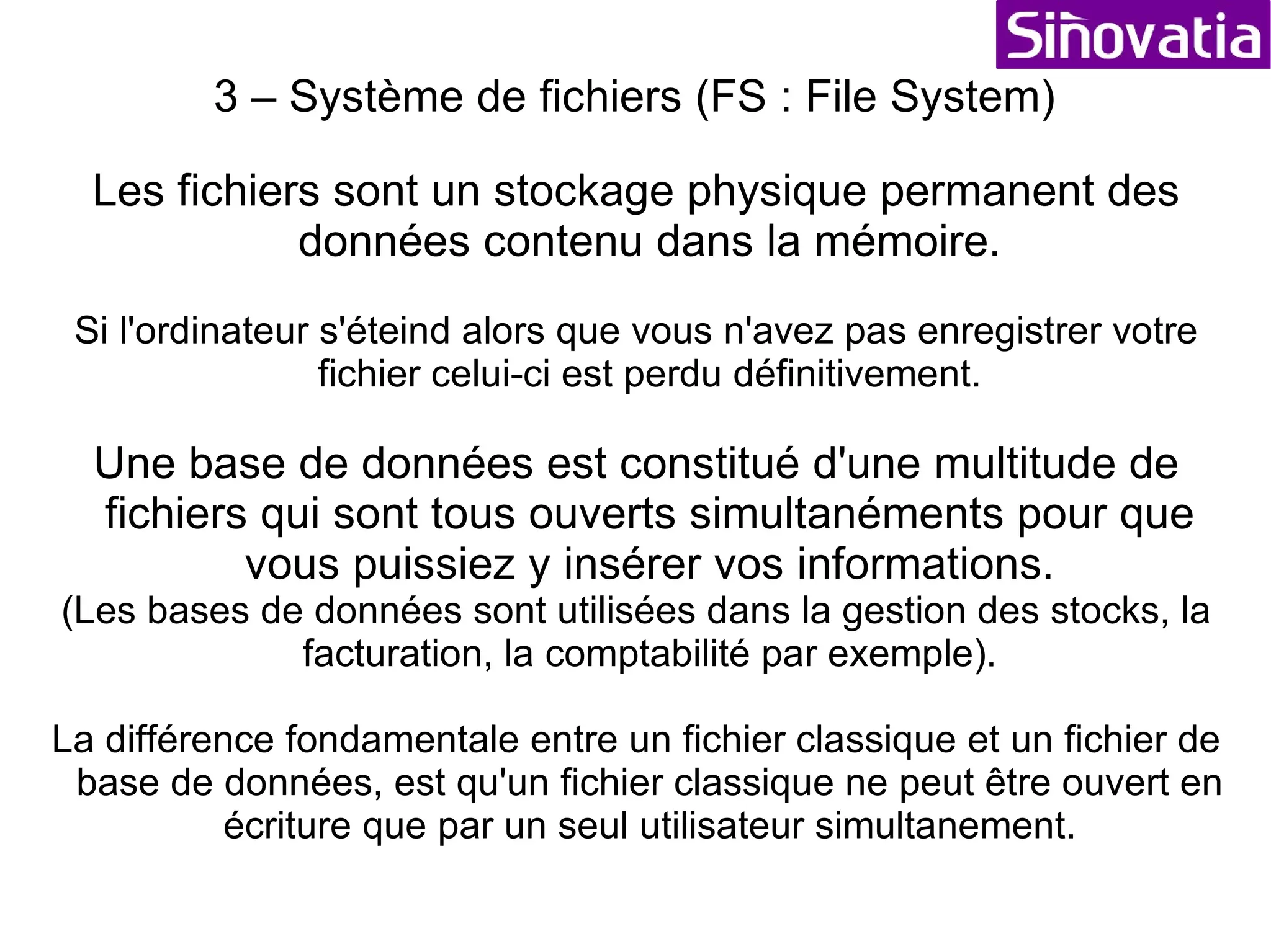 3 – Système de fichiers (FS : File System) EXERCICE But :  Apprendre à naviguer et gérer les fichiers dans l'explorateur Objet :  - Ouvrir l'explorateur aller chercher un fichier dans le répertoire société et en relever les paramètres (grâce au click avec le bouton droit de la souris) - Créer trois nouveaux répertoires (grâce au click droit) pour obtenir : C:\Formation\Mon_Rep1 et C:\Formation\UnAutreRep.test - Créer un nouveau fichier « document texte » (grâce au click droit) dans C:\Formation\Monfichiertexte.txt - Modifier la taille de ce fichier (pour obtenir plus de 100 Octets) - Copier ce fichier dans C:\Formation\UnAutreRep.test - Couper ce fichier pour le déplacer dans C:\Formation\Mon_Rep1 - Effacer le fichier C:\Formation\UnAutreRep.test\Monfichiertexte.txt - Effacer le répertoire C:\Formation 