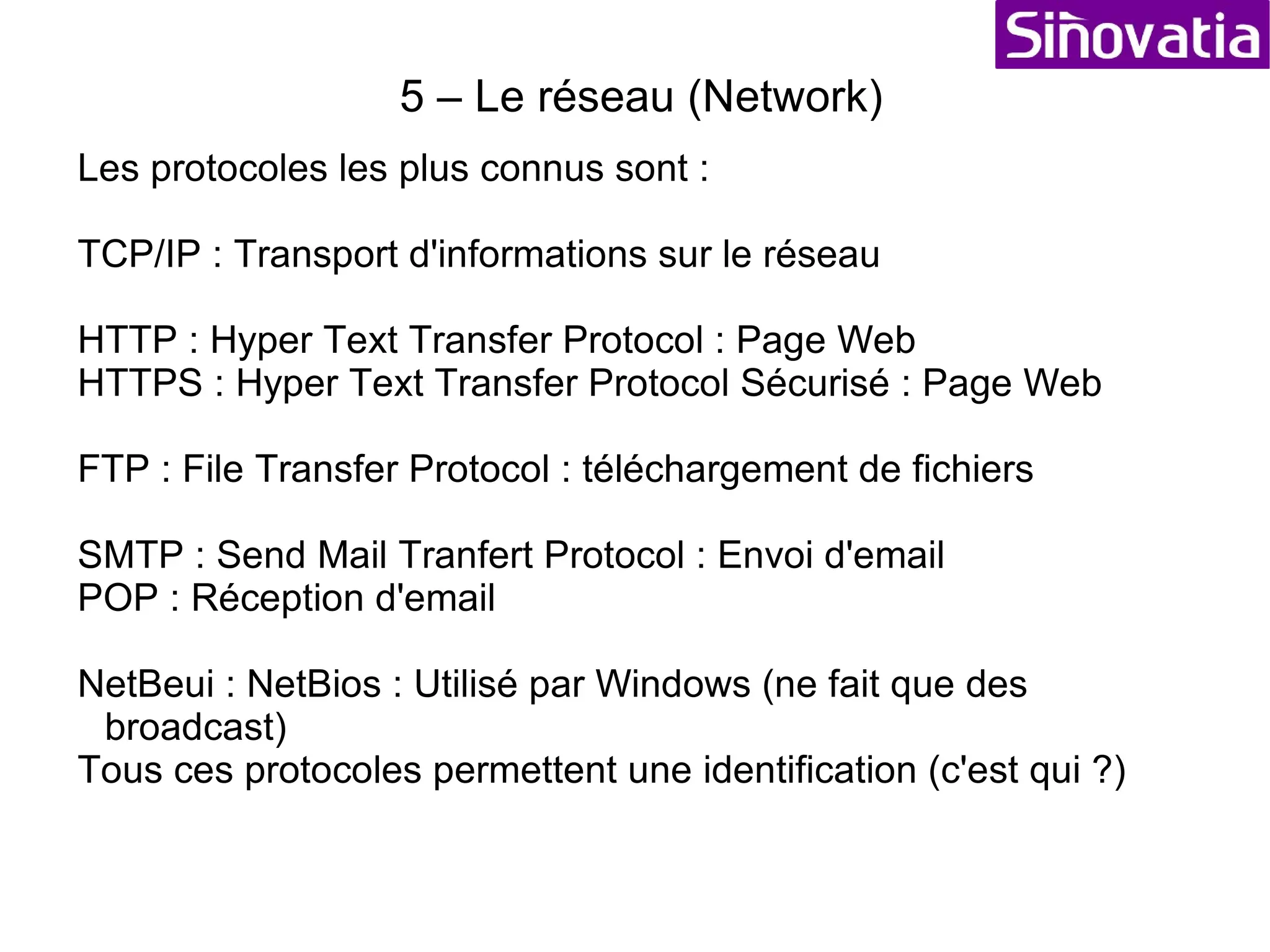 5 – Le réseau (Network) Un réseau : c'est la communication entre eux d'éléments actifs (Ordinateurs,etc...). La communication entre les différents systèmes du réseau s'effectue grâce à des conventions de dialogue appelés protocoles. Le transfert d'information peut se faire de deux manières connecté (un lien est établi entre l'émetteur et le récepteur : le téléphone) ou non connecté (l'information est envoyée sans contrôle de réception : mail) En mode connecté on peut soit : - utilisé un chemin définit (lors de la première connection) - soit faire des diffusions (« broadcasts ») avec des « time out » 