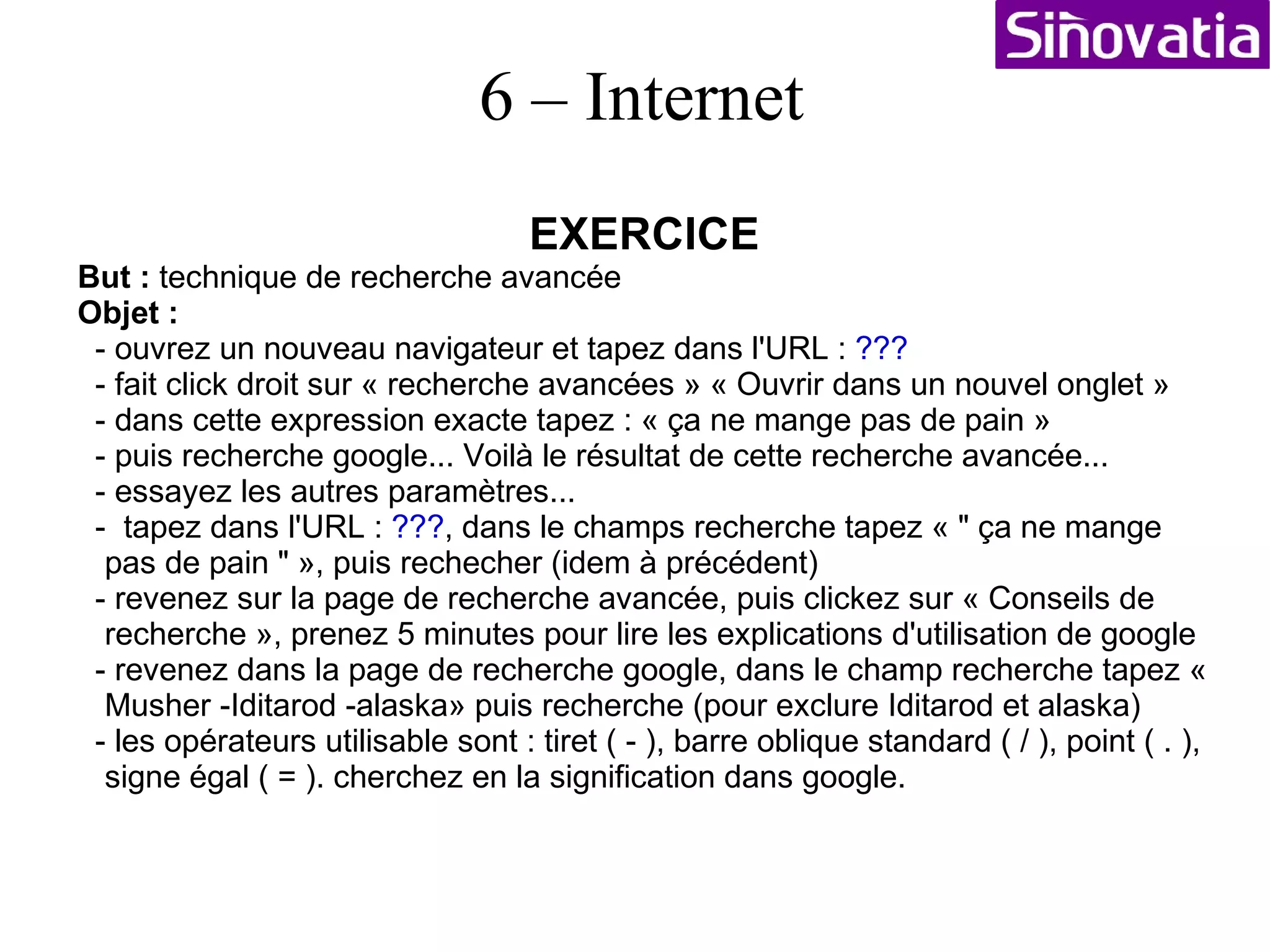 EXERCICE But :  faire des recherches sur google Objet :  - Ouvrir le navigateur : netscape - tapez dans l'URL : www.google.fr - une page apparait, entrer dans le champs de recherche : musher - puis clickez sur le bouton recherche google - une liste de site faisant référence à ce mot apparaissent... - clickez maintenant sur page francophone, puis rechercher - une autre liste apparaît. Revenez sur les pages internationales - Sélectionner « Iditarod - What is a Musher? - » faite click droit « ouvrir le lien dans un nouvel onglet »  - revenez dans l'onglet de recherche et faite click droit sur « traduire cette page » sélectionnez « ouvrir le lien dans un nouvel onglet »  Vous obtenez les deux textes dans deux onglets distinct un en anglais, l'autre en (pseudo) français traduit ! C'est pourquoi sur internet, il est utile d'avoir des notions d'anglais ! 6 – Internet 