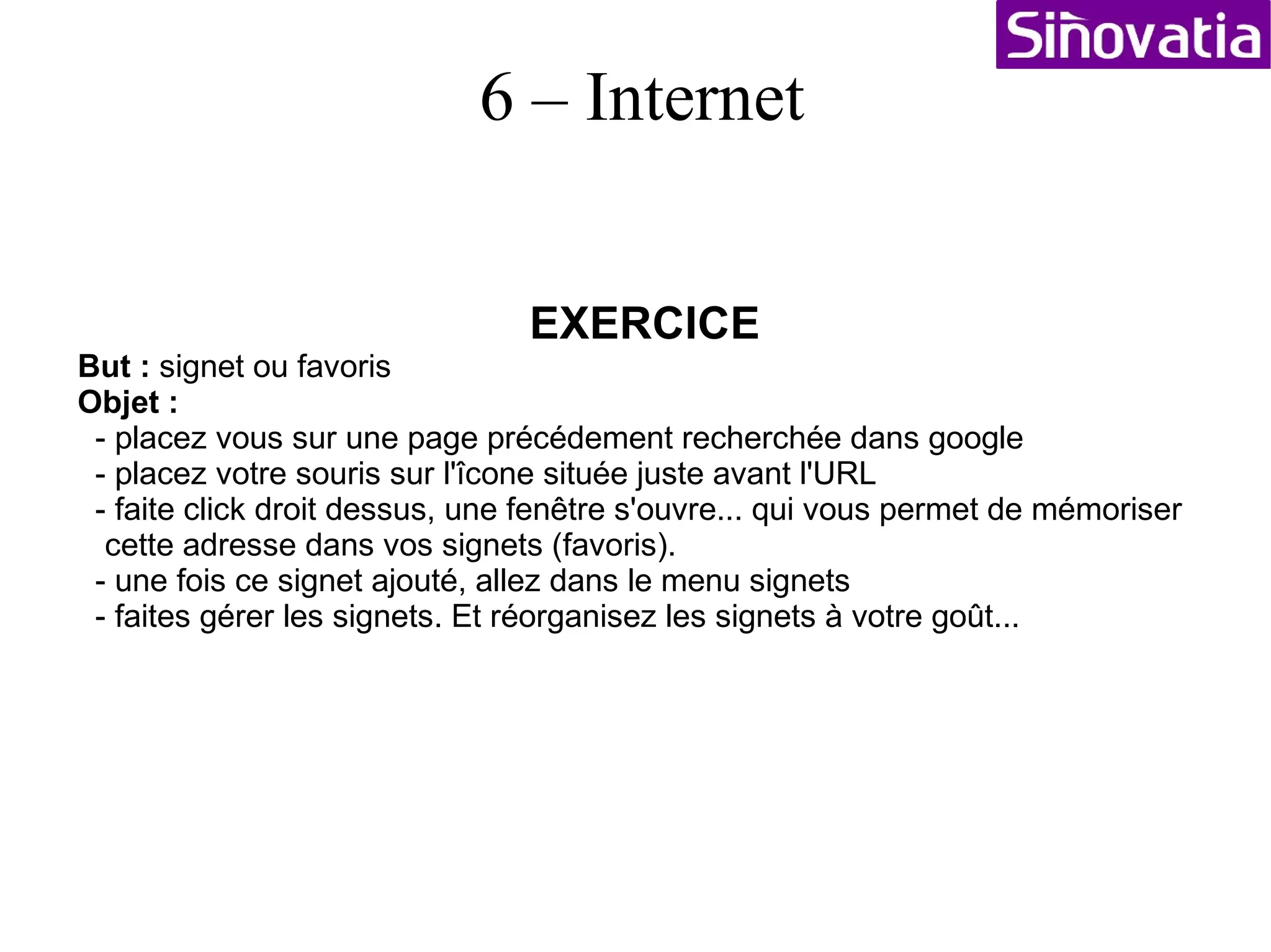 EXERCICE But :  faire des traductions Objet :  - ouvrez un nouveau navigateur et tapez dans l'URL :  ??? - fait click droit sur « Outils linguistiques » « Ouvrir dans un nouvel onglet » - tapez une texte quelquonque en français et essayé de le traduire.... - revenez dans l'onglet de recherche google - dans la zone de recherche tapez : « traducteur en ligne » - click droit sur « Voila - Traduction » « Ouvir dans un nouvel onlget » - Sélectionner « Iditarod - What is a Musher? - » faite click droit « copier l'adresse du lien »  - revenez sur la page voilà – traduction dans « entrez l'adresse de la page à traduire » faite Ctrl + V, vérifier le sens de traduction de l'Anglais au Français puis « traduire ». Vous obtenez le texte traduit d'une autre manière : déjà plus lisible. Site utile pour les traductions : http://www.systran.org/ 6 – Internet 