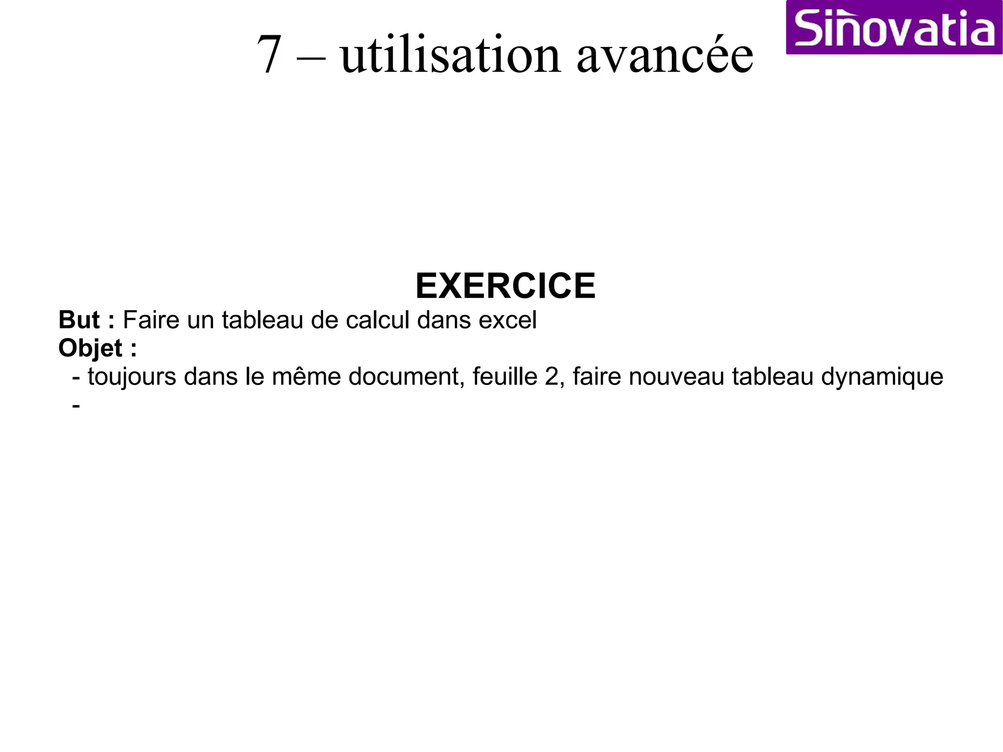 EXERCICE But :  Faire un tableau de calcul dans excel Objet :  - ouvrir excel sur une nouvelle feuille de calcul - écrivez en A7=1, A8=2, B7=A, B8=B, C7=Lundi, C8=Mardi, D7=AA, D8=AB - Sélectionnez un couple de valeur (1;2), mettez la souris dans l'angle et étirez la sélection vers le bas. Fait de même avec les autres colonnes : valeur auto - Sélectionnez la ligne 7, puis faites données/filtres/filtres automatique - personnalisez le filtre sur une colonne - écrivez en E8 : =SI(D8="AB";1;0), puis copiez cette case jusque en bas de vos données. - écrivez en E25 : =SOMME(E8:E20), E8 début, et E20 fin du tableau... - Positionnez vous dans la case, puis faite : Données / trier (colonne A / décroissant) - puis trier de nouveau : colonne B / croissant et colonne C / décroissant - Sélectionnez A10:A15, puis faites : données / grouper et créer un plan / grouper.  Vous pouvez afficher / masquer vos données groupées. Remarque le total ne change pas... - Sélectionner l'ensemble du tableau, puis fichier / zone d'impression / définir - Fichier / Mise en page / bouton ajuster (1 page hauteur / 1 page largeur) - Fichier imprimer (ou aperçu avant impression) 7 – utilisation avancée 