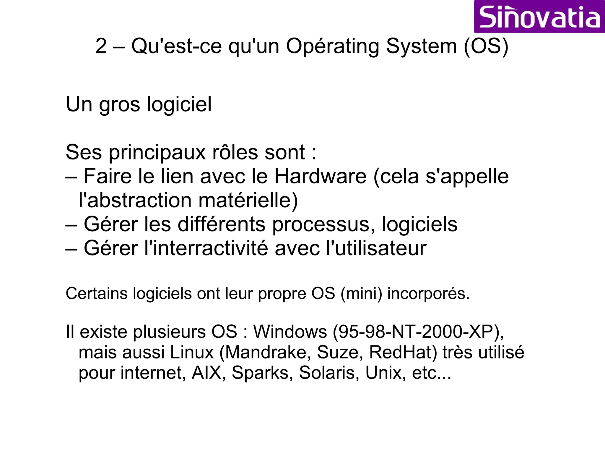 Formation Informatique Sommaire 1 – Structure d'un ordinateur (le hardware) 2 – Qu'est-ce qu'un Opérating System (OS) 3 – Système de fichiers (FS : File System) 4 – Les logiciels (Software) 5 – Le réseau (Network) 6 – Internet (navigation et messagerie) 7 – Utilisations avancées et optimisations 8 – La sécurité (virus, accés, etc...) 