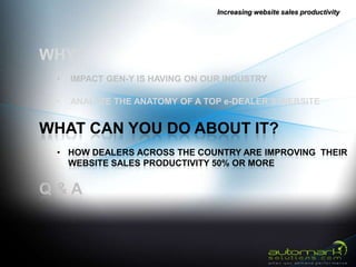 Increasing website sales productivity




WHY?
 •   IMPACT GEN-Y IS HAVING ON OUR INDUSTRY

 •   ANALYZE THE ANATOMY OF A TOP e-DEALER’S WEBSITE


WHAT CAN YOU DO ABOUT IT?
 • HOW DEALERS ACROSS THE COUNTRY ARE IMPROVING THEIR
   WEBSITE SALES PRODUCTIVITY 50% OR MORE


Q&A
 