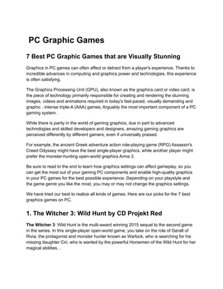 PC Graphic Games
7 Best PC Graphic Games that are Visually Stunning
Graphics in PC games can often affect or detract from a player's experience. Thanks to
incredible advances in computing and graphics power and technologies, this experience
is often satisfying.
The Graphics Processing Unit (GPU), also known as the graphics card or video card, is
the piece of technology primarily responsible for creating and rendering the stunning
images, videos and animations required in today's fast-paced, visually demanding and
graphic . intense triple-A (AAA) games; Arguably the most important component of a PC
gaming system.
While there is parity in the world of gaming graphics, due in part to advanced
technologies and skilled developers and designers, amazing gaming graphics are
perceived differently by different gamers, even if universally praised.
For example, the ancient Greek adventure action role-playing game (RPG) Assassin's
Creed Odyssey might have the best single-player graphics, while another player might
prefer the monster-hunting open-world graphics Arma 3.
Be sure to read to the end to learn how graphics settings can affect gameplay, so you
can get the most out of your gaming PC components and enable high-quality graphics
in your PC games for the best possible experience. Depending on your playstyle and
the game genre you like the most, you may or may not change the graphics settings.
We have tried our best to realize all kinds of games. Here are our picks for the 7 best
graphics games on PC.
1. The Witcher 3: Wild Hunt by CD Projekt Red
The Witcher 3: Wild Hunt is the multi-award winning 2015 sequel to the second game
in the series. In this single-player open-world game, you take on the role of Geralt of
Rivia, the protagonist and monster hunter known as Warlock, who is searching for his
missing daughter Ciri, who is wanted by the powerful Horsemen of the Wild Hunt for her
magical abilities. .
 