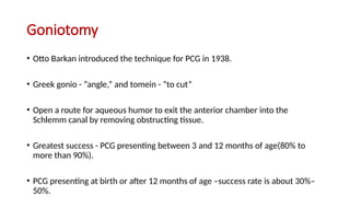 Goniotomy
• Otto Barkan introduced the technique for PCG in 1938.
• Greek gonio - “angle,” and tomein - “to cut”
• Open a route for aqueous humor to exit the anterior chamber into the
Schlemm canal by removing obstructing tissue.
• Greatest success - PCG presenting between 3 and 12 months of age(80% to
more than 90%).
• PCG presenting at birth or after 12 months of age –success rate is about 30%–
50%.
 