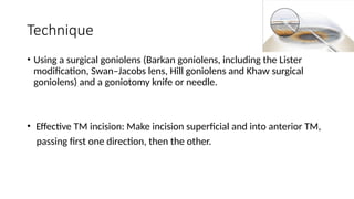 Technique
• Using a surgical goniolens (Barkan goniolens, including the Lister
modification, Swan–Jacobs lens, Hill goniolens and Khaw surgical
goniolens) and a goniotomy knife or needle.
• Effective TM incision: Make incision superficial and into anterior TM,
passing first one direction, then the other.
 
