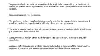 • Surgeon usually sits opposite to the portion of the angle to be operated (i.e., to the temporal
side of the patient for nasal goniotomy), with the patient’s head slightly rotated away from the
surgeon.
• Goniolens is placed over the cornea.
• The goniotomy knife or needle enters the anterior chamber through peripheral clear cornea 1
mm from the limbus, opposite to the midpoint of the intended goniotomy.
• The knife or needle is guided over iris tissue to engage trabecular meshwork in its anterior third,
just posterior to the Schwalbe line.
• A circumferential incision is then made for about 4 to 5 clock- hours. The incision should be
superficial.
• A deeper cleft with exposure of whiter tissue may be noted in the wake of the incision, with a
widening of the angle, and a posterior movement of peripheral iris in some cases.
 