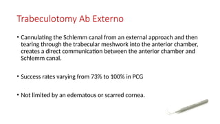 Trabeculotomy Ab Externo
• Cannulating the Schlemm canal from an external approach and then
tearing through the trabecular meshwork into the anterior chamber,
creates a direct communication between the anterior chamber and
Schlemm canal.
• Success rates varying from 73% to 100% in PCG
• Not limited by an edematous or scarred cornea.
 