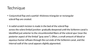 Technique
• Conjunctival flap and a partial- thickness triangular or rectangular
scleral flap are created.
• A radial scratch incision is made in the bed of the scleral flap
across the sclero limbal junction- gradually deepened until the Schlemm canal is
identified just anterior to the circumferential fibers of the scleral spur (near the
posterior aspect of the limbal “gray zone”). Often, a small amount of blood or
aqueous humor refluxes through the cut ends of the Schlemm canal, and the
internal wall of the canal appears slightly pigmented.
 