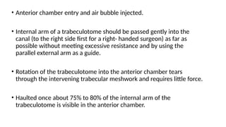 • Anterior chamber entry and air bubble injected.
• Internal arm of a trabeculotome should be passed gently into the
canal (to the right side first for a right- handed surgeon) as far as
possible without meeting excessive resistance and by using the
parallel external arm as a guide.
• Rotation of the trabeculotome into the anterior chamber tears
through the intervening trabecular meshwork and requires little force.
• Haulted once about 75% to 80% of the internal arm of the
trabeculotome is visible in the anterior chamber.
 