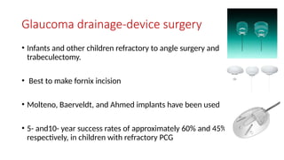 Glaucoma drainage-device surgery
• Infants and other children refractory to angle surgery and
trabeculectomy.
• Best to make fornix incision
• Molteno, Baerveldt, and Ahmed implants have been used
• 5- and10- year success rates of approximately 60% and 45%,
respectively, in children with refractory PCG
 